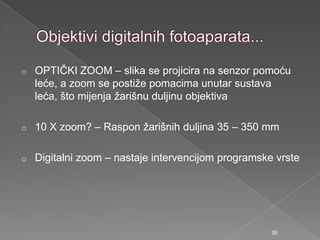 o OPTIČKI ZOOM – slika se projicira na senzor pomoću
leće, a zoom se postiţe pomacima unutar sustava
leća, što mijenja ţarišnu duljinu objektiva
o 10 X zoom? – Raspon ţarišnih duljina 35 – 350 mm
o Digitalni zoom – nastaje intervencijom programske vrste
39
 