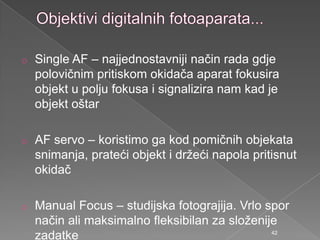o Single AF – najjednostavniji način rada gdje
polovičnim pritiskom okidača aparat fokusira
objekt u polju fokusa i signalizira nam kad je
objekt oštar
o AF servo – koristimo ga kod pomičnih objekata
snimanja, prateći objekt i drţeći napola pritisnut
okidač
o Manual Focus – studijska fotograjija. Vrlo spor
način ali maksimalno fleksibilan za sloţenije
zadatke 42
 