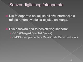  Dio fotoaparata na koji se biljeţe informacije o
reflektiranom svjetlu sa objekta snimanja.
 Dva osnovna tipa fotoosjetljivog senzora:
› CCD (Charged Coupled Device)
› CMOS (Complementary Metal Oxide Semiconductor)
43
 