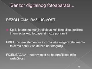 REZOLUCIJA, RAZLUČIVOST
 Koliki je broj najmanjih dijelova koji čine sliku, količina
informacija koju fotoaparat moţe pohraniti
PIXEL (picture element) – što ima više megapixela imamo
to ćemo dobiti više detalja na fotografiji
PIXELIZACIJA – nepravilnost na fotografiji kod niţe
razlučivosti
44
 