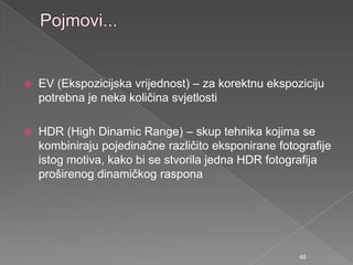  EV (Ekspozicijska vrijednost) – za korektnu ekspoziciju
potrebna je neka količina svjetlosti
 HDR (High Dinamic Range) – skup tehnika kojima se
kombiniraju pojedinačne različito eksponirane fotografije
istog motiva, kako bi se stvorila jedna HDR fotografija
proširenog dinamičkog raspona
46
 
