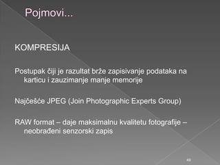 KOMPRESIJA
Postupak čiji je razultat brţe zapisivanje podataka na
karticu i zauzimanje manje memorije
Najčešće JPEG (Join Photographic Experts Group)
RAW format – daje maksimalnu kvalitetu fotografije –
neobraĎeni senzorski zapis
49
 