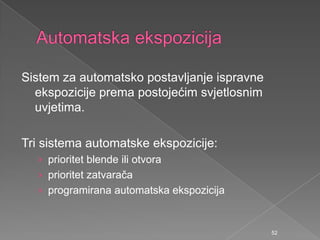 Sistem za automatsko postavljanje ispravne
ekspozicije prema postojećim svjetlosnim
uvjetima.
Tri sistema automatske ekspozicije:
› prioritet blende ili otvora
› prioritet zatvarača
› programirana automatska ekspozicija
52
 