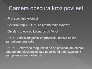Camera obscura kroz povijest
Prvi spominje Aristotel
Koristili Arapi u 11. st. za promatranje zvijezda
Detaljno ju opisao Leonardo da Vinci
15. st. koristili umjetnici za projekciju motiva na zid
zamračene prostorije
16. st. – otkrivena mogućnost da se povećanjem otvora i
umetanjem teleskopske leće poboljša oštrina, svjetlost i
sam pikaz camere obscure.
7
 
