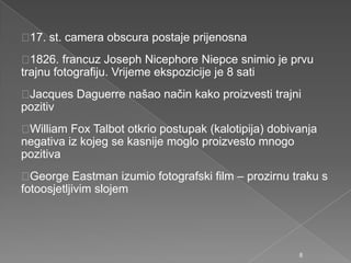17. st. camera obscura postaje prijenosna
1826. francuz Joseph Nicephore Niepce snimio je prvu
trajnu fotografiju. Vrijeme ekspozicije je 8 sati
Jacques Daguerre našao način kako proizvesti trajni
pozitiv
William Fox Talbot otkrio postupak (kalotipija) dobivanja
negativa iz kojeg se kasnije moglo proizvesto mnogo
pozitiva
George Eastman izumio fotografski film – prozirnu traku s
fotoosjetljivim slojem
8
 