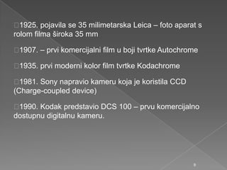 1925. pojavila se 35 milimetarska Leica – foto aparat s
rolom filma široka 35 mm
1907. – prvi komercijalni film u boji tvrtke Autochrome
1935. prvi moderni kolor film tvrtke Kodachrome
1981. Sony napravio kameru koja je koristila CCD
(Charge-coupled device)
1990. Kodak predstavio DCS 100 – prvu komercijalno
dostupnu digitalnu kameru.
9
 