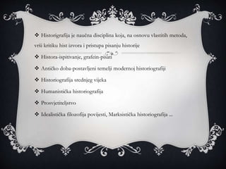  Historigrafija je naučna disciplina koja, na osnovu vlastitih metoda,
vrši kritiku hist izvora i pristupa pisanju historije
 Histora-ispitivanje, grafein-pisati
 Antičko doba-postavljeni temelji modernoj historiografiji
 Historiografija srednjeg vijeka
 Humanistička historiografija
 Prosvjetiteljstvo
 Idealistička filozofija povijesti, Marksistička historiografija ...
 