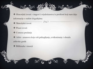  Historijski izvori – tragovi i svjedočanstva iz prošlosti koji nam daju
informacije o nekim događajima
 Materijalni izvori
 Pisani izvori
 Usmena predanja
 Arhiv- ustanova koja vrši prikupljanje, evidentiranje i obradu
arhivske građe
 Biblioteke i muzeji
 