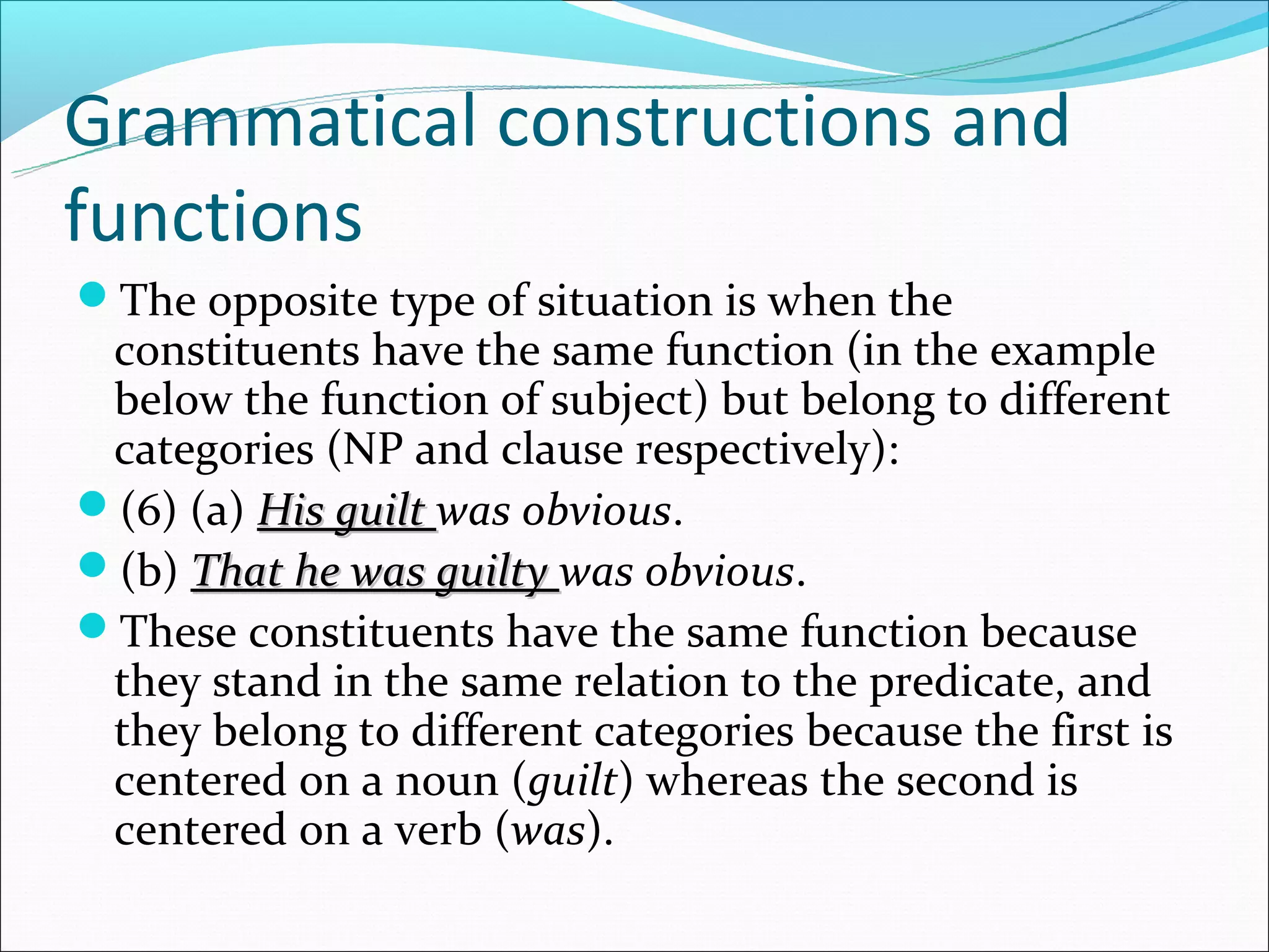 Grammatical constructions and
functions
The opposite type of situation is when the
 constituents have the same function (in the example
 below the function of subject) but belong to different
 categories (NP and clause respectively):
(6) (a) His guilt was obvious.
(b) That he was guilty was obvious.
These constituents have the same function because
 they stand in the same relation to the predicate, and
 they belong to different categories because the first is
 centered on a noun (guilt) whereas the second is
 centered on a verb (was).
 
