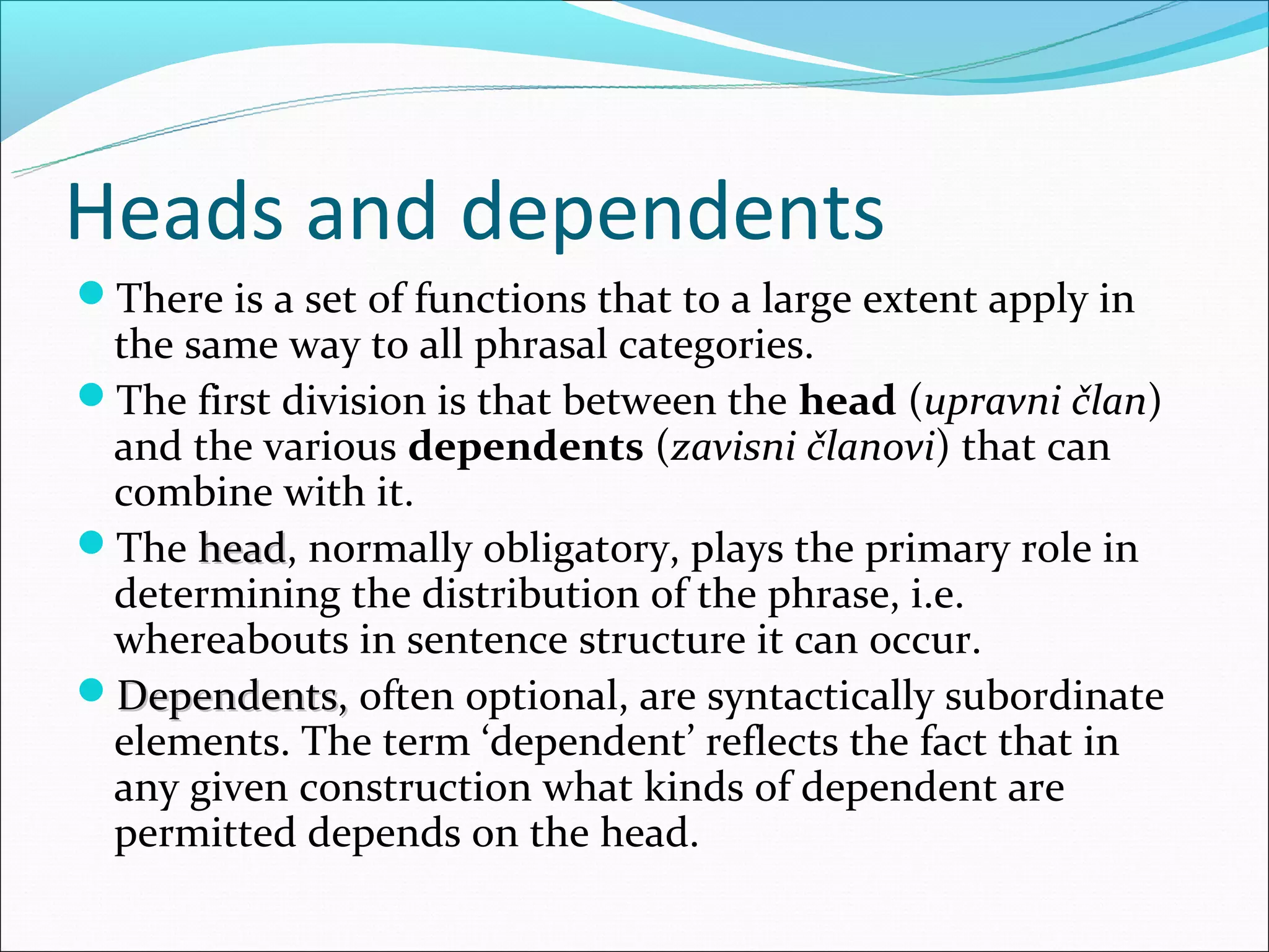 Heads and dependents
There is a set of functions that to a large extent apply in
 the same way to all phrasal categories.
The first division is that between the head (upravni član)
 and the various dependents (zavisni članovi) that can
 combine with it.
The head, normally obligatory, plays the primary role in
      head
 determining the distribution of the phrase, i.e.
 whereabouts in sentence structure it can occur.
Dependents, often optional, are syntactically subordinate
 elements. The term ‘dependent’ reflects the fact that in
 any given construction what kinds of dependent are
 permitted depends on the head.
 