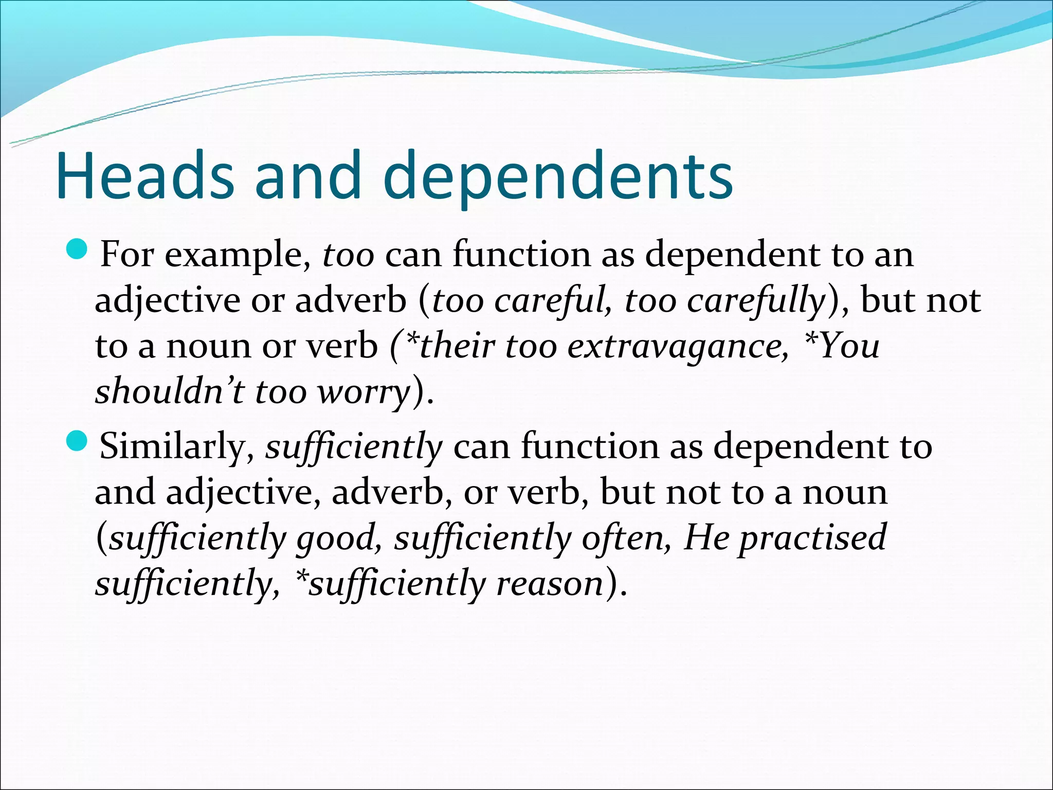 Heads and dependents
For example, too can function as dependent to an
 adjective or adverb (too careful, too carefully), but not
 to a noun or verb (*their too extravagance, *You
 shouldn’t too worry).
Similarly, sufficiently can function as dependent to
 and adjective, adverb, or verb, but not to a noun
 (sufficiently good, sufficiently often, He practised
 sufficiently, *sufficiently reason).
 