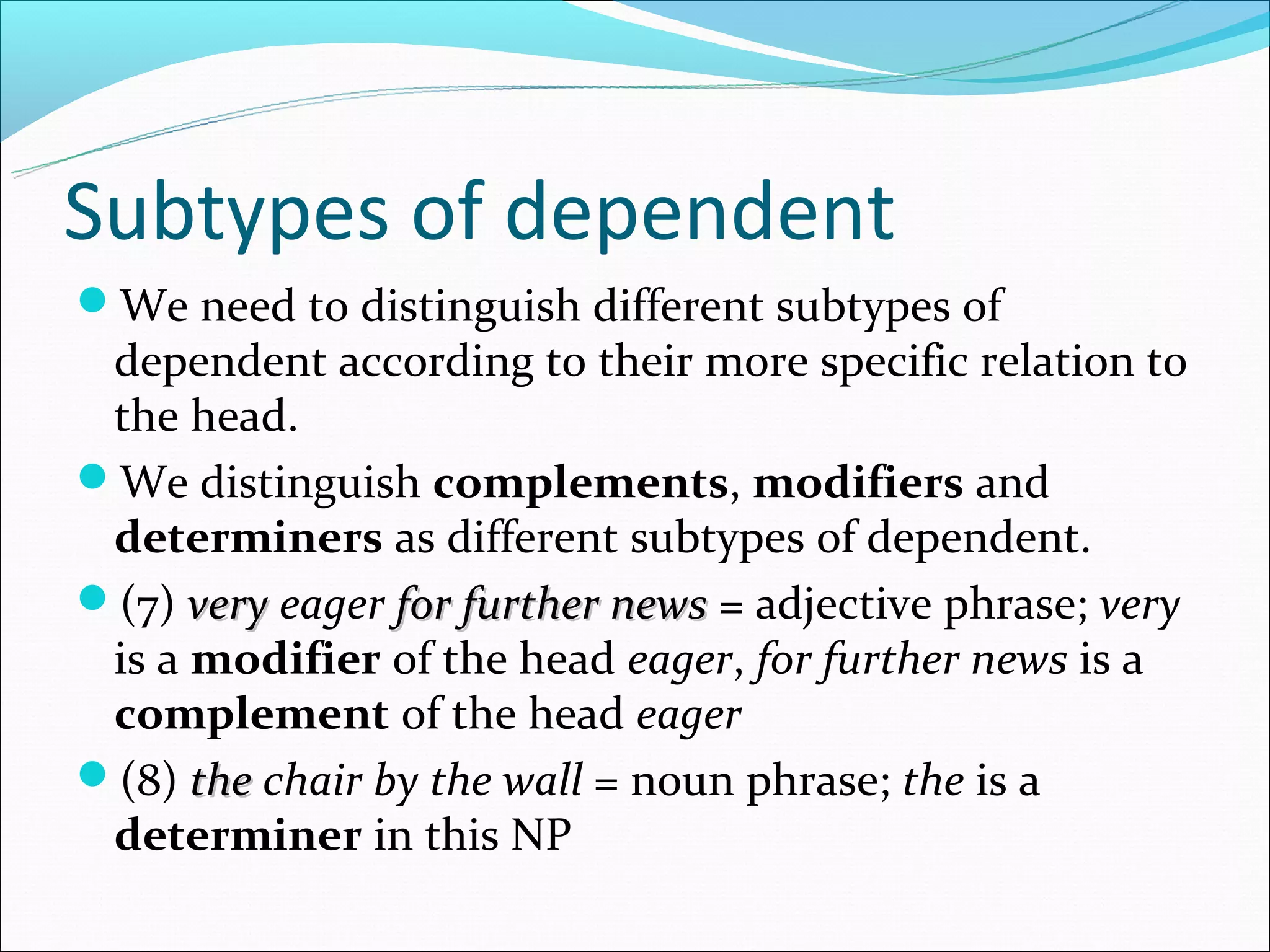 Subtypes of dependent
We need to distinguish different subtypes of
 dependent according to their more specific relation to
 the head.
We distinguish complements, modifiers and
 determiners as different subtypes of dependent.
(7) very eager for further news = adjective phrase; very
 is a modifier of the head eager, for further news is a
 complement of the head eager
(8) the chair by the wall = noun phrase; the is a
 determiner in this NP
 
