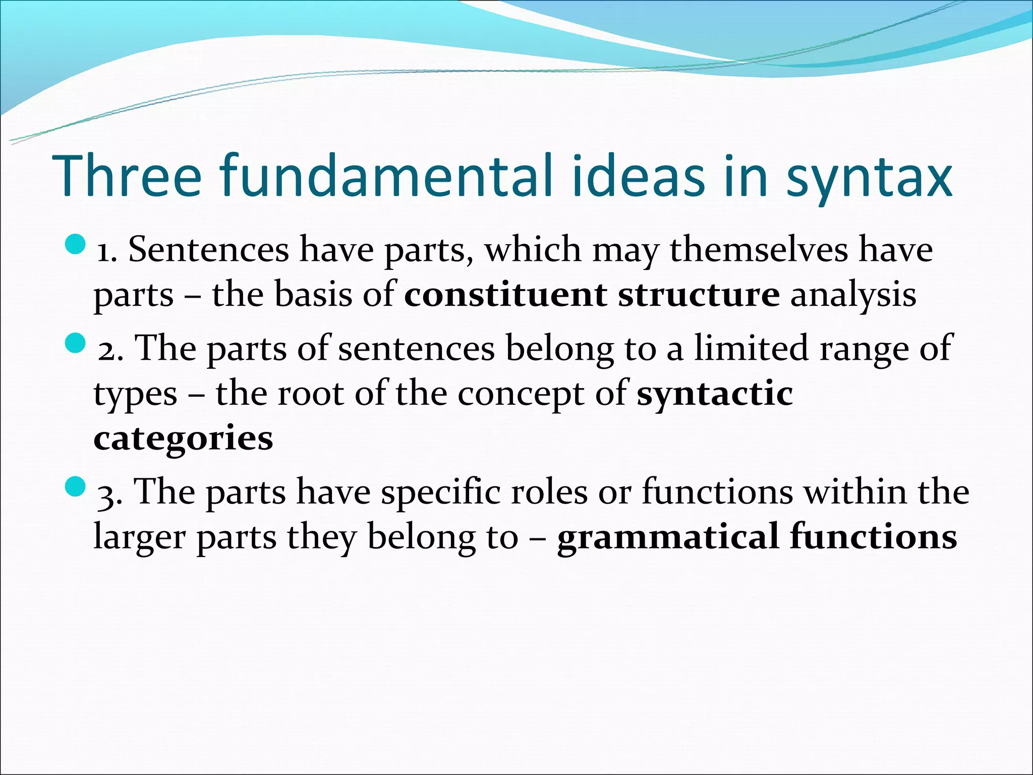 Three fundamental ideas in syntax
1. Sentences have parts, which may themselves have
 parts – the basis of constituent structure analysis
2. The parts of sentences belong to a limited range of
 types – the root of the concept of syntactic
 categories
3. The parts have specific roles or functions within the
 larger parts they belong to – grammatical functions
 