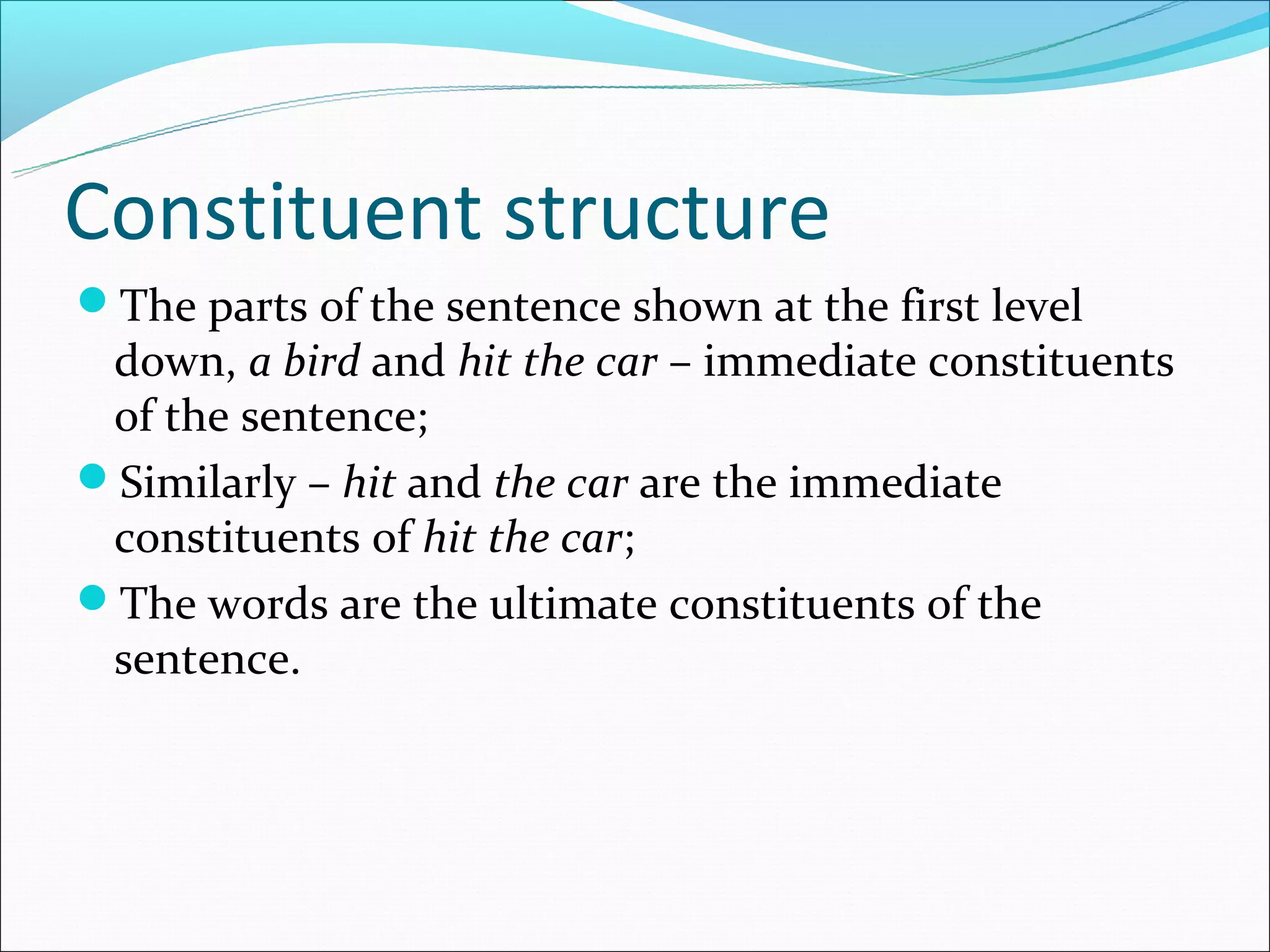 Constituent structure
The parts of the sentence shown at the first level
 down, a bird and hit the car – immediate constituents
 of the sentence;
Similarly – hit and the car are the immediate
 constituents of hit the car;
The words are the ultimate constituents of the
 sentence.
 