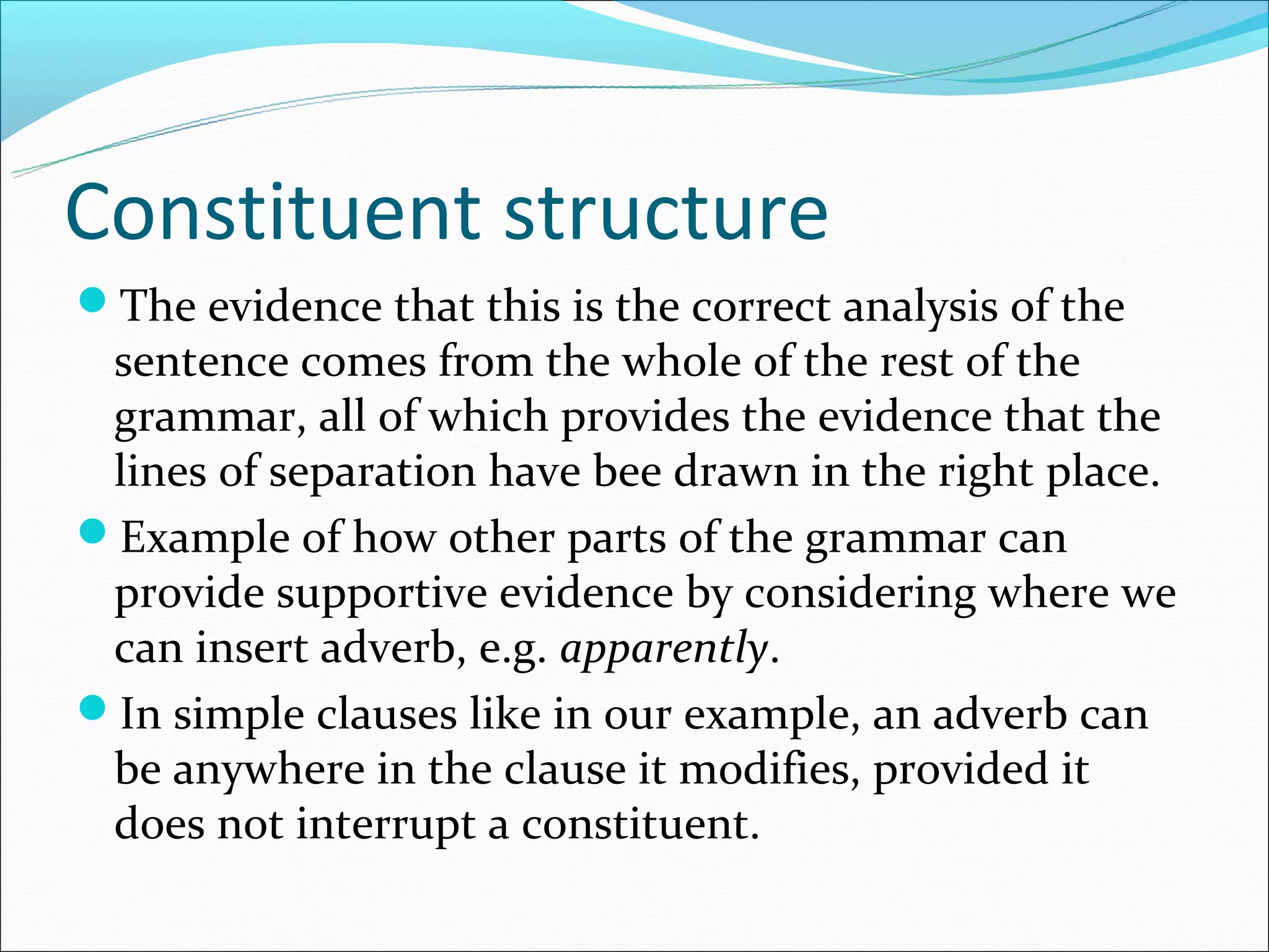 Constituent structure
The evidence that this is the correct analysis of the
 sentence comes from the whole of the rest of the
 grammar, all of which provides the evidence that the
 lines of separation have bee drawn in the right place.
Example of how other parts of the grammar can
 provide supportive evidence by considering where we
 can insert adverb, e.g. apparently.
In simple clauses like in our example, an adverb can
 be anywhere in the clause it modifies, provided it
 does not interrupt a constituent.
 
