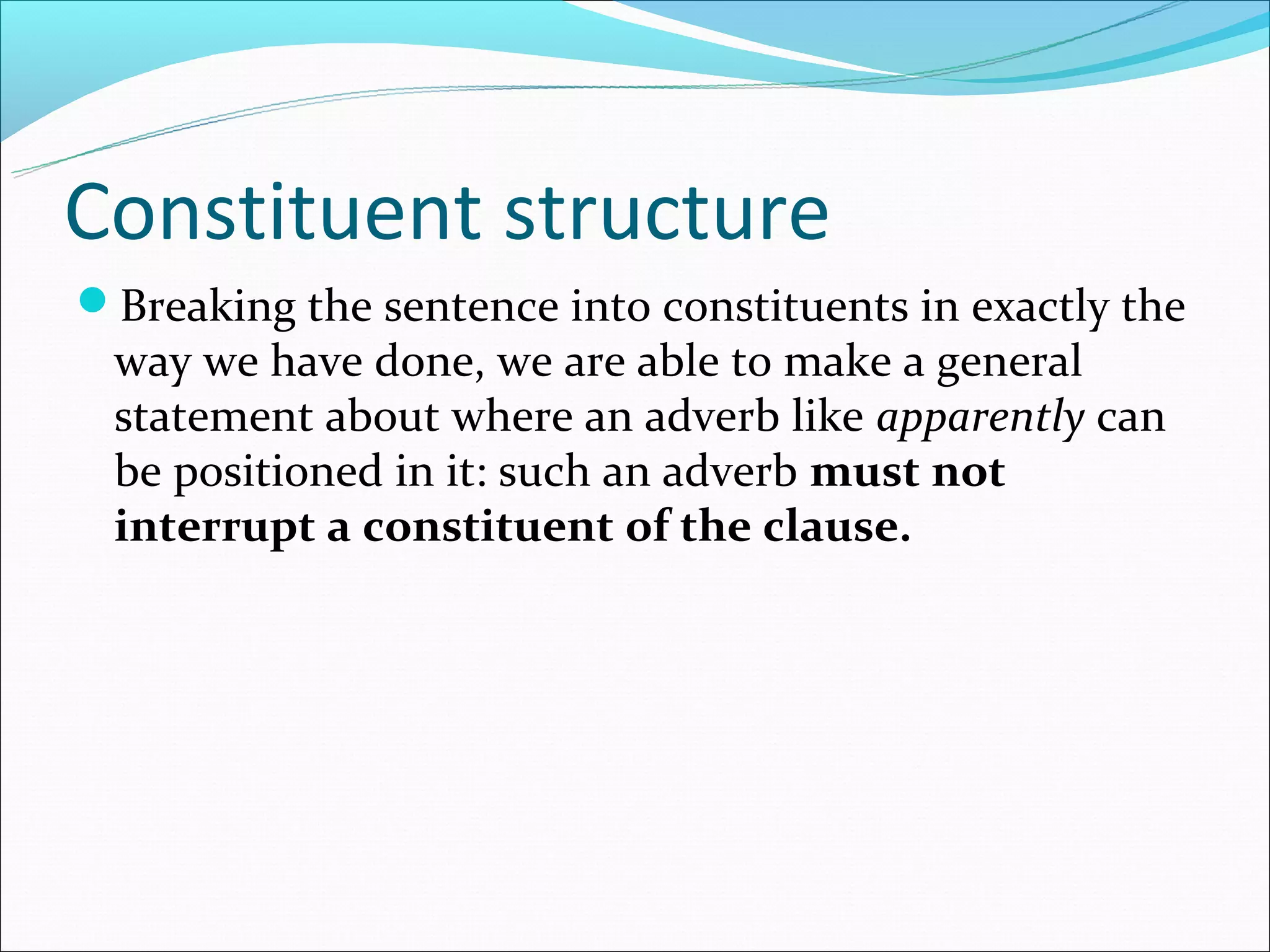 Constituent structure
Breaking the sentence into constituents in exactly the
 way we have done, we are able to make a general
 statement about where an adverb like apparently can
 be positioned in it: such an adverb must not
 interrupt a constituent of the clause.
 