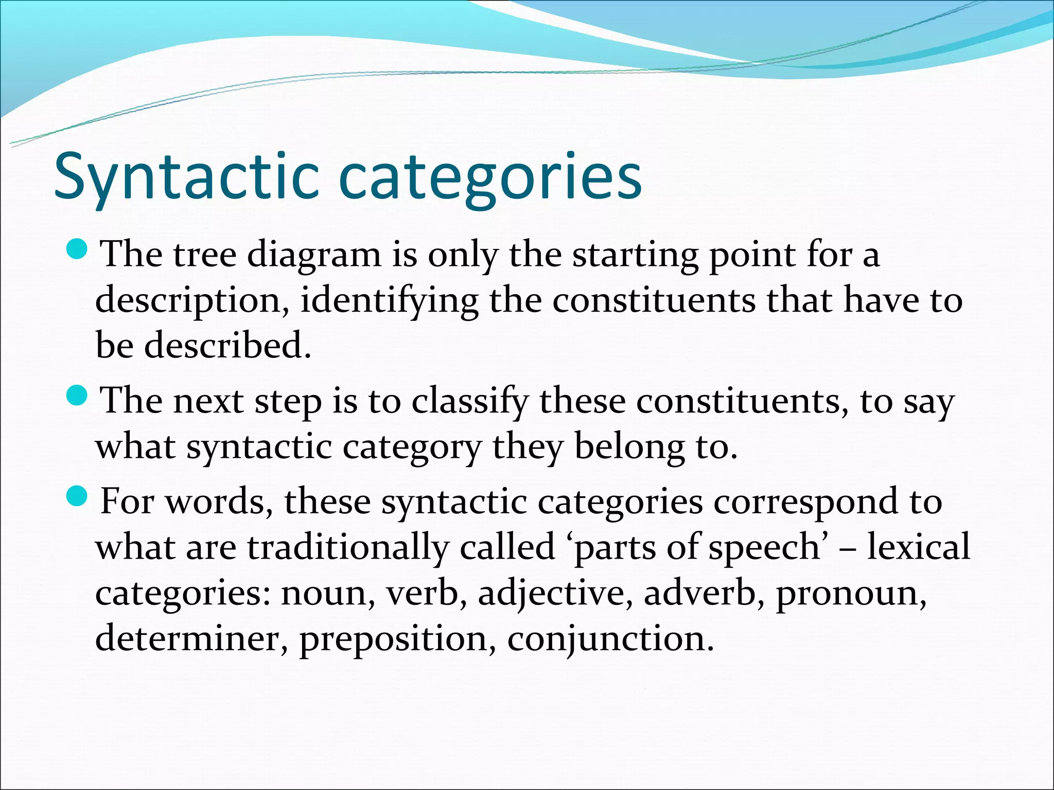 Syntactic categories
The tree diagram is only the starting point for a
 description, identifying the constituents that have to
 be described.
The next step is to classify these constituents, to say
 what syntactic category they belong to.
For words, these syntactic categories correspond to
 what are traditionally called ‘parts of speech’ – lexical
 categories: noun, verb, adjective, adverb, pronoun,
 determiner, preposition, conjunction.
 