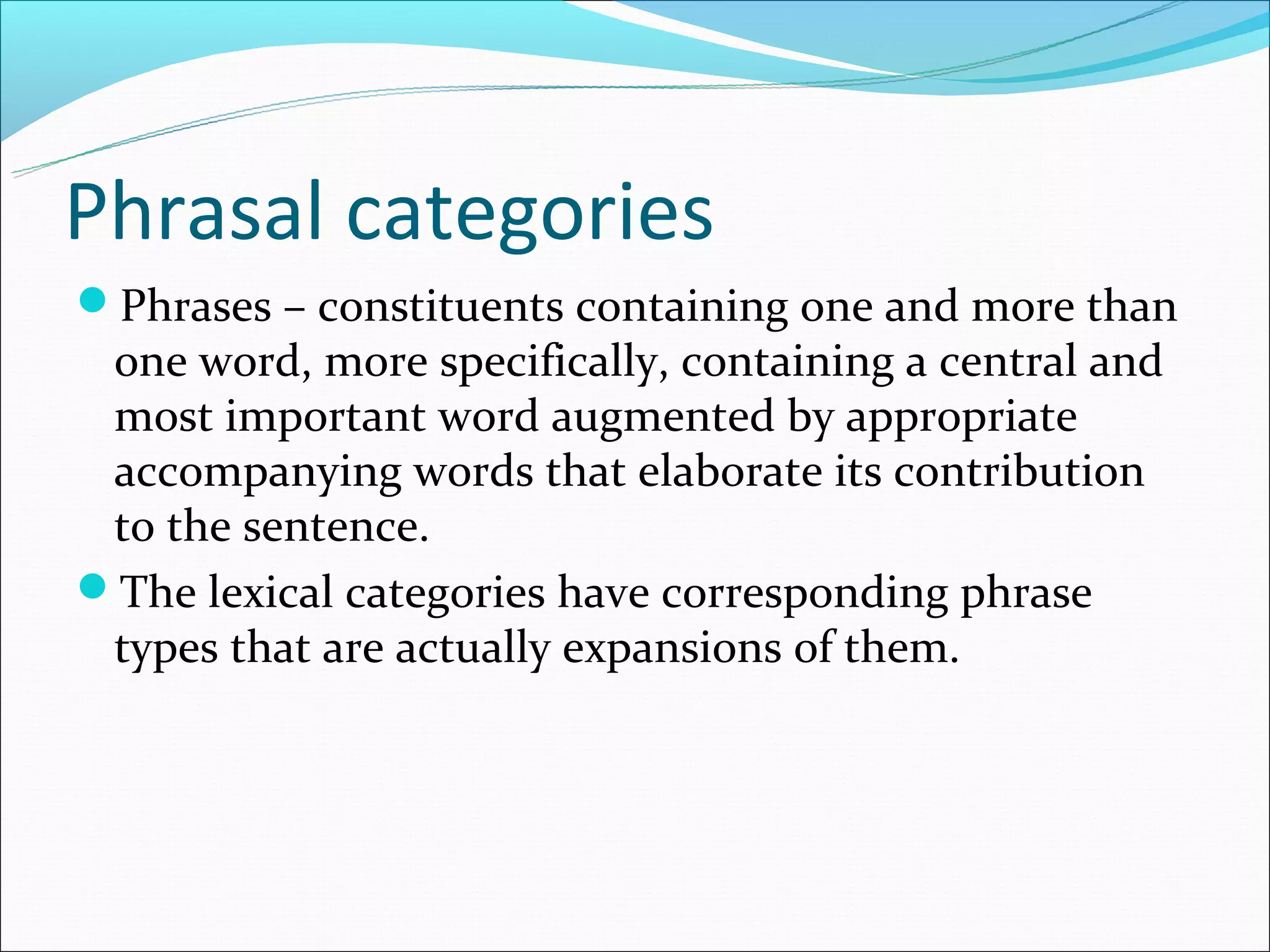 Phrasal categories
Phrases – constituents containing one and more than
 one word, more specifically, containing a central and
 most important word augmented by appropriate
 accompanying words that elaborate its contribution
 to the sentence.
The lexical categories have corresponding phrase
 types that are actually expansions of them.
 