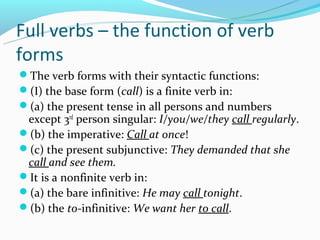 Full verbs – the function of verb
forms
The verb forms with their syntactic functions:
(I) the base form (call) is a finite verb in:
(a) the present tense in all persons and numbers
 except 3rd person singular: I/you/we/they call regularly.
(b) the imperative: Call at once!
(c) the present subjunctive: They demanded that she
 call and see them.
It is a nonfinite verb in:
(a) the bare infinitive: He may call tonight.
(b) the to-infinitive: We want her to call.
 