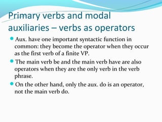 Primary verbs and modal
auxiliaries – verbs as operators
Aux. have one important syntactic function in
 common: they become the operator when they occur
 as the first verb of a finite VP.
The main verb be and the main verb have are also
 operators when they are the only verb in the verb
 phrase.
On the other hand, only the aux. do is an operator,
 not the main verb do.
 