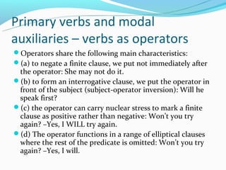 Primary verbs and modal
auxiliaries – verbs as operators
Operators share the following main characteristics:
(a) to negate a finite clause, we put not immediately after
 the operator: She may not do it.
(b) to form an interrogative clause, we put the operator in
 front of the subject (subject-operator inversion): Will he
 speak first?
(c) the operator can carry nuclear stress to mark a finite
 clause as positive rather than negative: Won’t you try
 again? –Yes, I WILL try again.
(d) The operator functions in a range of elliptical clauses
 where the rest of the predicate is omitted: Won’t you try
 again? –Yes, I will.
 