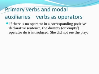 Primary verbs and modal
auxiliaries – verbs as operators
If there is no operator in a corresponding positive
 declarative sentence, the dummy (or ‘empty’)
 operator do is introduced: She did not see the play.
 