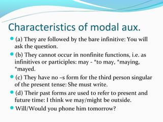 Characteristics of modal aux.
(a) They are followed by the bare infinitive: You will
 ask the question.
(b) They cannot occur in nonfinite functions, i.e. as
 infinitives or participles: may - *to may, *maying,
 *mayed.
(c) They have no –s form for the third person singular
 of the present tense: She must write.
(d) Their past forms are used to refer to present and
 future time: I think we may/might be outside.
Will/Would you phone him tomorrow?
 
