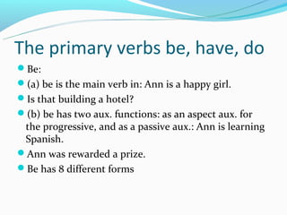 The primary verbs be, have, do
Be:
(a) be is the main verb in: Ann is a happy girl.
Is that building a hotel?
(b) be has two aux. functions: as an aspect aux. for
 the progressive, and as a passive aux.: Ann is learning
 Spanish.
Ann was rewarded a prize.
Be has 8 different forms
 