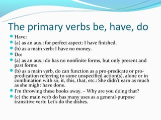 The primary verbs be, have, do
Have:
(a) as an aux.: for perfect aspect: I have finished.
(b) as a main verb: I have no money.
Do:
(a) as an aux.: do has no nonfinite forms, but only present and
 past forms
(b) as a main verb, do can function as a pro-predicate or pro-
 predication referring to some unspecified action(s), alone or in
 combination with so, it, this, that, etc.: She didn’t earn as much
 as she might have done.
I’m throwing these books away. – Why are you doing that?
(c) the main verb do has many uses as a general-purpose
 transitive verb: Let’s do the dishes.
 