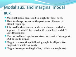 Modal aux. and marginal modal
aux.
Marginal modal aux.: used to, ought to, dare, need.
Used to always occurs on the past tense: She used to
 attend regularly.
It is used both as an aux. and as a main verb with do-
 support: He usedn’t (or: used not) to smoke./He didn’t
 use(d) to smoke.
The normal interrogative construction is with do-support:
 Did he use to drink?
Ought to – to optional following ought in ellipsis: You
 oughtn’t to smoke so much.
Ought I to stop smoking? – Yes, I think you ought (to).
 