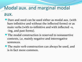 Modal aux. and marginal modal
aux.
Dare and need can be used either as modal aux. (with
 bare infinitive and without the inflected forms) or as
 main verbs (with to-infinitive and with inflected –s,
 -ing, and past forms).
The modal construction is reserved to nonassertive
 contexts, i,e, mainly negative and interrogative
 sentences.
The main verb construction can always be used, and
 is in fact more common.
 