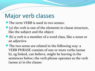 Major verb classes
The term VERB is used in two senses:
(a) the verb is one of the elements in clause structure,
 like the subject and the object;
(b) a verb is a member of a word class, like a noun or
 an adjective.
The two sense are related in the following way: a
 VERB PHRASE consists of one or more verbs (sense
 b), eg linked, can believe, might be leaving in the
 sentences below; the verb phrase operates as the verb
 (sense a) in the clause:
 