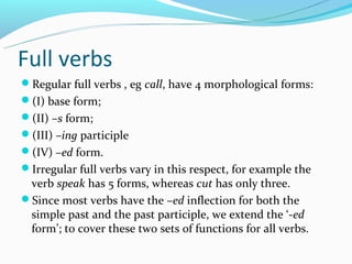Full verbs
Regular full verbs , eg call, have 4 morphological forms:
(I) base form;
(II) –s form;
(III) –ing participle
(IV) –ed form.
Irregular full verbs vary in this respect, for example the
 verb speak has 5 forms, whereas cut has only three.
Since most verbs have the –ed inflection for both the
 simple past and the past participle, we extend the ‘-ed
 form’; to cover these two sets of functions for all verbs.
 