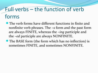 Full verbs – the function of verb
forms
The verb forms have different functions in finite and
 nonfinite verb phrases. The –s form and the past form
 are always FINITE, whereas the –ing participle and
 the –ed participle are always NONFINITE.
The BASE form (the form which has no inflection) is
 sometimes FINITE, and sometimes NONFINITE.
 