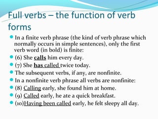 Full verbs – the function of verb
forms
In a finite verb phrase (the kind of verb phrase which
 normally occurs in simple sentences), only the first
 verb word (in bold) is finite:
(6) She calls him every day.
(7) She has called twice today.
The subsequent verbs, if any, are nonfinite.
In a nonfinite verb phrase all verbs are nonfinite:
(8) Calling early, she found him at home.
(9) Called early, he ate a quick breakfast.
(10)Having been called early, he felt sleepy all day.
 