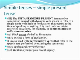 Simple tenses – simple present
tense
(III) The INSTANTANEOUS PRESENT (trenutačna
 sadašnjost) is used with dynamic verb senses to refer to a
 single event with little or no duration that occurs at the
 time of speaking or writing. It is used only in certain
 restricted situations, for example, in commentaries or
 self-commentaries:
(17) Black passes the ball to Fernandez.
(18) I enclose a form of application.
It is also used with performative verbs that refer to the
 speech acts performed by uttering the sentences:
(19) I apologize for my behaviour.
(20) We thank you for your recent inquiry.
 