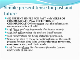 Simple present tense for past and
future
(II) PRESENT SIMPLE FOR PAST with VERBS OF
 COMMUNICATION or RECEPTION of
 COMMUNICATION to suggest that the information
 communicated is still valid:
(24) I hear you’re going to take that house in Italy.
(25) Jack tells me that the position is still vacant.
(26) I understand I’m being slated for promotion.
Somewhat akin to the other optional uses of the simple
 present for past time is its use in reference to writers,
 composers, etc., and their work:
(27) Dickens draws his characters from the London
 underworld of his time.
 