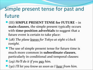 Simple present tense for past and
future
(III) SIMPLE PRESENT TENSE for FUTURE – in
 main clauses, the simple present typically occurs
 with time-position adverbials to suggest that a
 future event is certain to take place:
(28) The plane leaves for Tokyo at eight o’clock
 tonight.
The use of simple present tense for future time is
 much more common in subordinate clauses,
 particularly in conditional and temporal clauses:
(29) He’ll do it if you pay him.
(30) I’ll let you know as soon as I hear from him.
 