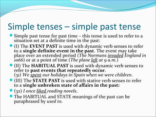 Simple tenses – simple past tense
Simple past tense for past time – this tense is used to refer to a
 situation set at a definite time in the past:
(I) The EVENT PAST is used with dynamic verb senses to refer
 to a single definite event in the past. The event may take
 place over an extended period (The Normans invaded England in
 1066) or at a point of time (The plane left at 9 a.m.)
(II) The HABITUAL PAST is used with dynamic verb senses to
 refer to past events that repeatedly occur.
 (31) We spent our holidays in Spain when we were children.
(III) The STATE PAST is used with stative verb senses to refer
 to a single unbroken state of affairs in the past:
(32) I once liked reading novels.
The HABITUAL and STATE meanings of the past can be
 paraphrased by used to.
 