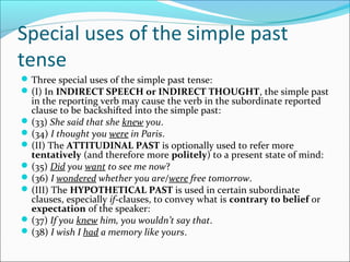 Special uses of the simple past
tense
 Three special uses of the simple past tense:
 (I) In INDIRECT SPEECH or INDIRECT THOUGHT, the simple past
  in the reporting verb may cause the verb in the subordinate reported
  clause to be backshifted into the simple past:
 (33) She said that she knew you.
 (34) I thought you were in Paris.
 (II) The ATTITUDINAL PAST is optionally used to refer more
  tentatively (and therefore more politely) to a present state of mind:
 (35) Did you want to see me now?
 (36) I wondered whether you are/were free tomorrow.
 (III) The HYPOTHETICAL PAST is used in certain subordinate
  clauses, especially if-clauses, to convey what is contrary to belief or
  expectation of the speaker:
 (37) If you knew him, you wouldn’t say that.
 (38) I wish I had a memory like yours.
 