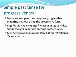 Simple past tense for
progressiveness
In some cases past forms express progressive
 meaning without using the progressive form:
(39) He did not encounter her again in the corridor,
 but he thought about her over the next ten days.
(40) For several minutes he stared at his reflection in
 the oval mirror.
 