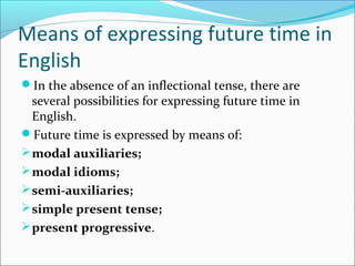 Means of expressing future time in
English
In the absence of an inflectional tense, there are
  several possibilities for expressing future time in
  English.
Future time is expressed by means of:
 modal auxiliaries;
 modal idioms;
 semi-auxiliaries;
 simple present tense;
 present progressive.
 