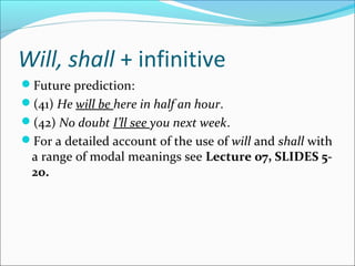 Will, shall + infinitive
Future prediction:
(41) He will be here in half an hour.
(42) No doubt I’ll see you next week.
For a detailed account of the use of will and shall with
 a range of modal meanings see Lecture 07, SLIDES 5-
 20.
 
