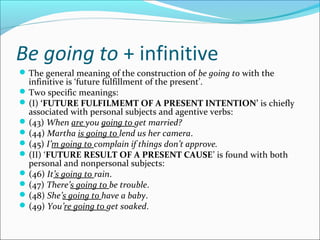 Be going to + infinitive
 The general meaning of the construction of be going to with the
  infinitive is ‘future fulfillment of the present’.
 Two specific meanings:
 (I) ‘FUTURE FULFILMEMT OF A PRESENT INTENTION’ is chiefly
  associated with personal subjects and agentive verbs:
 (43) When are you going to get married?
 (44) Martha is going to lend us her camera.
 (45) I’m going to complain if things don’t approve.
 (II) ‘FUTURE RESULT OF A PRESENT CAUSE’ is found with both
  personal and nonpersonal subjects:
 (46) It’s going to rain.
 (47) There’s going to be trouble.
 (48) She’s going to have a baby.
 (49) You’re going to get soaked.
 