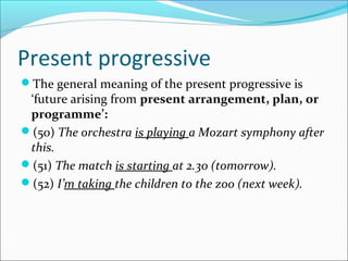 Present progressive
The general meaning of the present progressive is
 ‘future arising from present arrangement, plan, or
 programme’:
(50) The orchestra is playing a Mozart symphony after
 this.
(51) The match is starting at 2.30 (tomorrow).
(52) I’m taking the children to the zoo (next week).
 