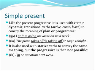 Simple present
Like the present progressive, it is used with certain
 dynamic, transitional verbs (arrive, come, leave) to
 convey the meaning of plan or programme:
(59) I go/am going on vacation next week.
(60) The plane takes off/is taking off at 20:30 tonight.
It is also used with stative verbs to convey the same
 meaning, but the progressive is then not possible:
(61) I’m on vacation next week.
 