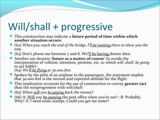 Will/shall + progressive
 This construction may indicate a future period of time within which
  another situation occurs:
 (62) When you reach the end of the bridge, I’ll be waiting there to show you the
  way.
 (63) Don’t phone me between 7 and 8. We’ll be having dinner then.
 Another use denotes ‘future as a matter of course’ (it avoids the
  interpretation of volition, intention, promise, etc. to which will, shall, be going
  to are liable):
  (64) We’ll be flying at 30,000 feet.
 Spoken by the pilot of an airplane to the passengers, the statement implies
  that 30,000 feet is the normal and expected altitude for the flight.
 This implication accounts for the use of construction to convey greater tact
  than the nonprogressive with will/shall:
 (65) When will you be paying back the money?
 (66) A: Will you be passing the post office when you’re out? –B: Probably.
  Why? A: I need some stamps. Could you get me some?
 