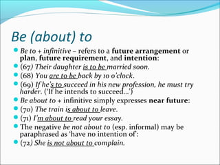 Be (about) to
Be to + infinitive – refers to a future arrangement or
 plan, future requirement, and intention:
(67) Their daughter is to be married soon.
(68) You are to be back by 10 o’clock.
(69) If he’s to succeed in his new profession, he must try
 harder. (‘If he intends to succeed…’)
Be about to + infinitive simply expresses near future:
(70) The train is about to leave.
(71) I’m about to read your essay.
The negative be not about to (esp. informal) may be
 paraphrased as ‘have no intention of’:
(72) She is not about to complain.
 