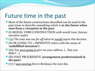 Future time in the past
Most of the future constructions described can be used in the
 past tense to describe something which is in the future when
 seen from a viewpoint in the past.
(I) MODAL VERB CONSTRUCTIION with would (rare, literary
 narrative style):
(75) The time was not far off when he would regret this decision.
(II) BE GOING TO + INFINITIVE (often with the sense of
 ‘unfulfilled intention’):
(76) You were going to give me your address. (…’but you
 didn’t’…)
(III) PAST PROGRESSIVE (arrangement predetermined in
 the past):
(77) I was meeting him in Bordeaux the next day.
 