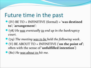 Future time in the past
(IV) BE TO + INFINITIVE (formal) = ‘was destined
 to’; ‘arrangement’:
(78) He was eventually to end up in the bankruptcy
 court.
(79) The meeting was to be held the following week.
(V) BE ABOUT TO + INFINITIVE (‘on the point of’;
 often with the sense of ‘unfulfilled intention’)
(80) He was about to hit me.
 